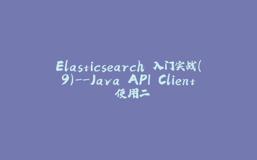 Elasticsearch 入门实战(9)-Java API Client 使用二 - 拾光赋-拾光赋