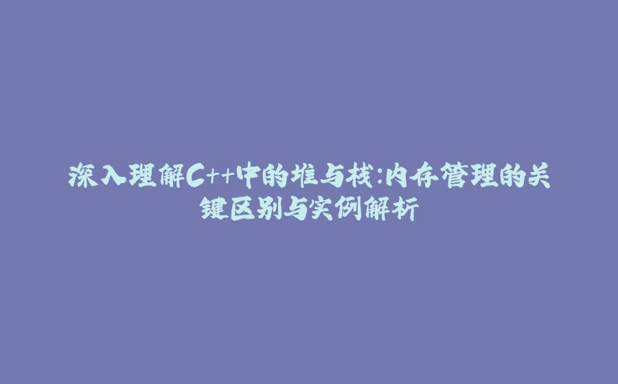 深入理解C++中的堆与栈：内存管理的关键区别与实例解析 - 拾光赋-拾光赋