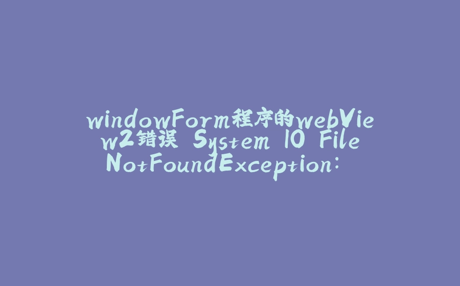 windowForm程序的webView2错误 System.IO.FileNotFoundException: 系统找不到指定的文件。（异常来自HRESULT:0x80070002） - 拾光赋-拾光赋