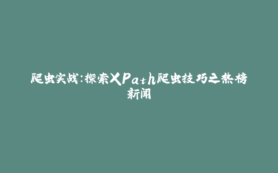 爬虫实战：探索XPath爬虫技巧之热榜新闻 - 拾光赋-拾光赋