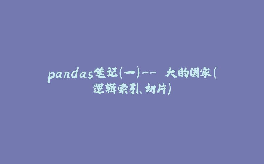 pandas笔记（一）- 大的国家（逻辑索引、切片） - 拾光赋-拾光赋