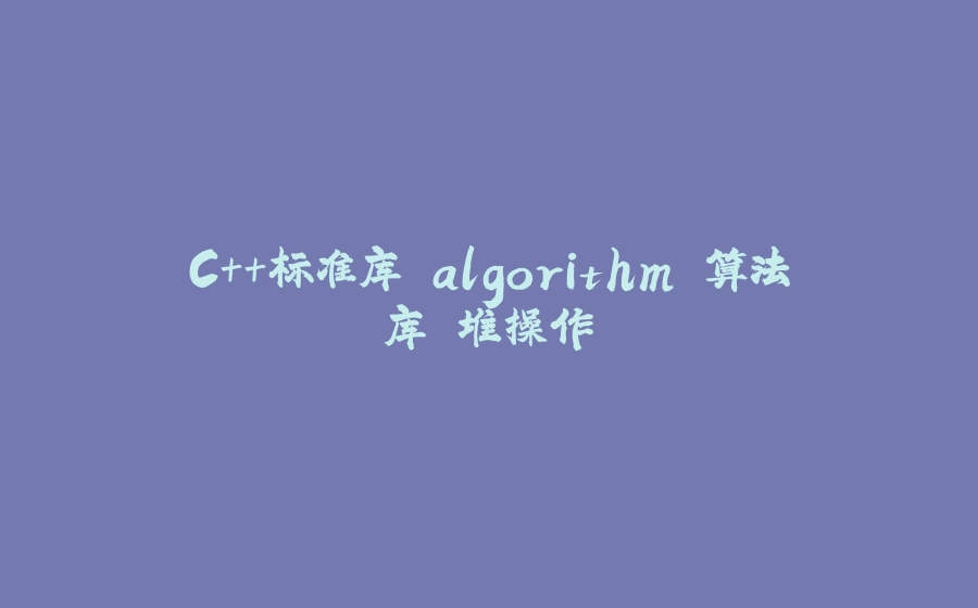 C++标准库 algorithm 算法库 堆操作 - 拾光赋-拾光赋
