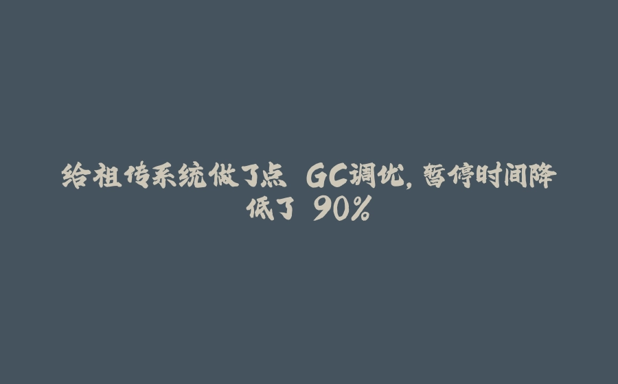 给祖传系统做了点 GC调优，暂停时间降低了 90% - 拾光赋-拾光赋