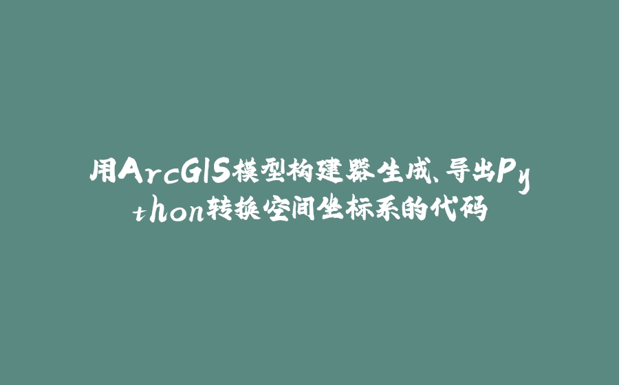 用ArcGIS模型构建器生成、导出Python转换空间坐标系的代码 - 拾光赋-拾光赋