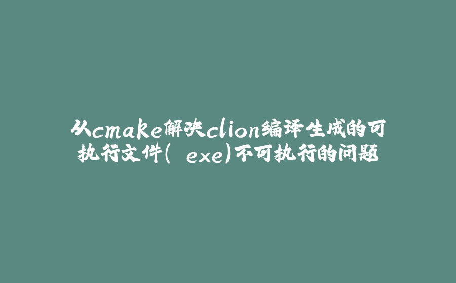 从cmake解决clion编译生成的可执行文件（.exe）不可执行的问题 - 拾光赋-拾光赋