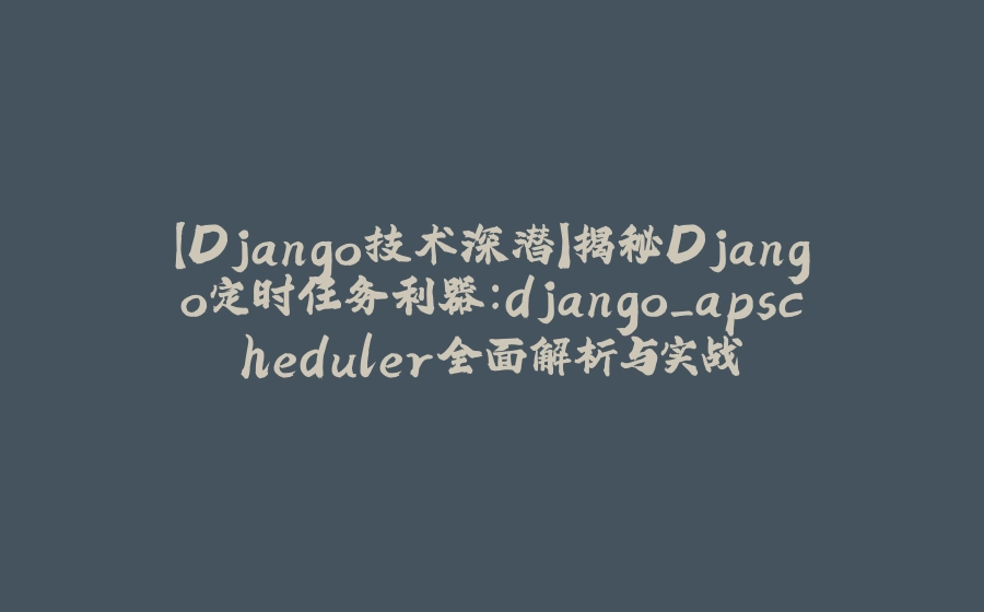 【Django技术深潜】揭秘Django定时任务利器：django_apscheduler全面解析与实战 - 拾光赋-拾光赋