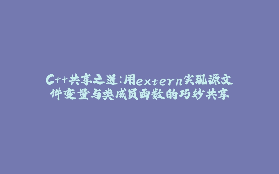 C++共享之道：用extern实现源文件变量与类成员函数的巧妙共享 - 拾光赋-拾光赋