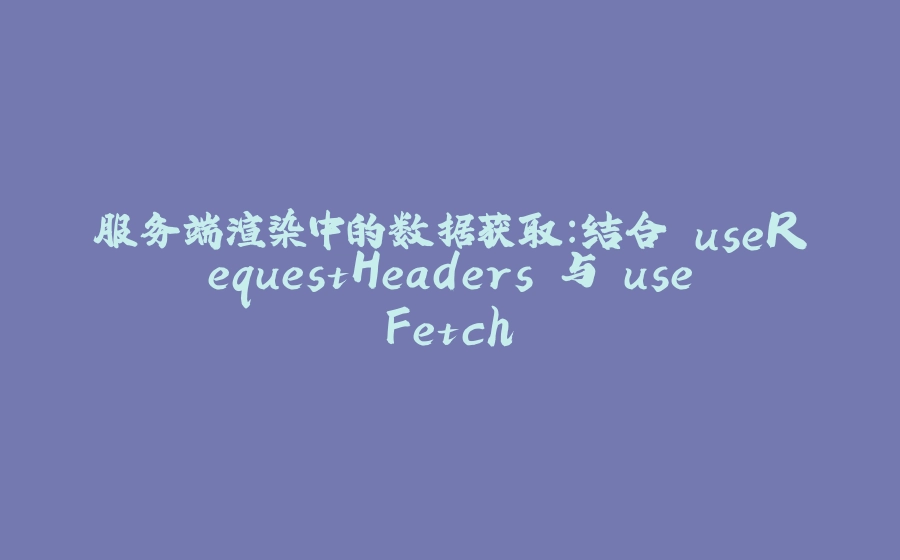 服务端渲染中的数据获取：结合 useRequestHeaders 与 useFetch - 拾光赋-拾光赋