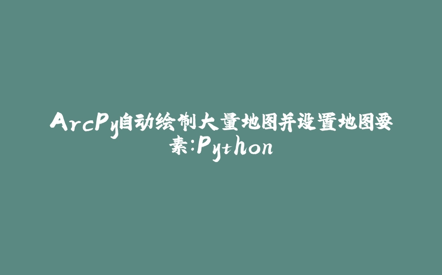 ArcPy自动绘制大量地图并设置地图要素：Python - 拾光赋-拾光赋