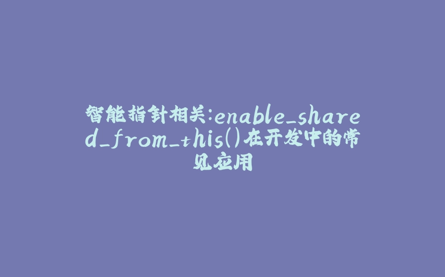智能指针相关：enable_shared_from_this()在开发中的常见应用 - 拾光赋-拾光赋