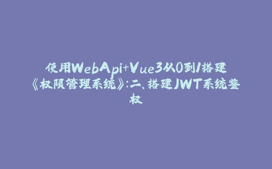 使用WebApi+Vue3从0到1搭建《权限管理系统》:二、搭建JWT系统鉴权 - 拾光赋-拾光赋