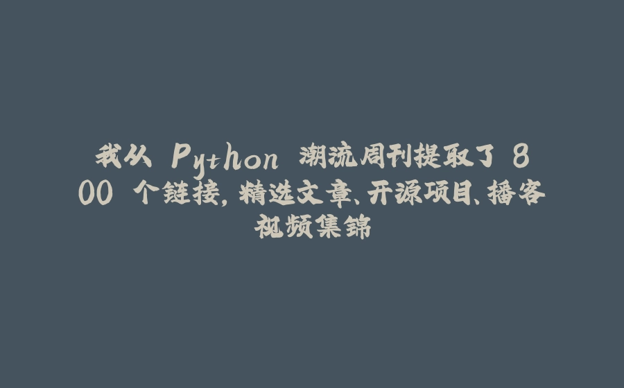 我从 Python 潮流周刊提取了 800 个链接，精选文章、开源项目、播客视频集锦 - 拾光赋-拾光赋
