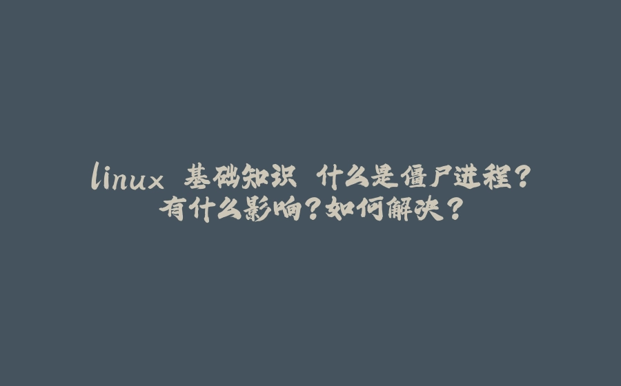 linux 基础知识 什么是僵尸进程？有什么影响？如何解决？ - 拾光赋-拾光赋