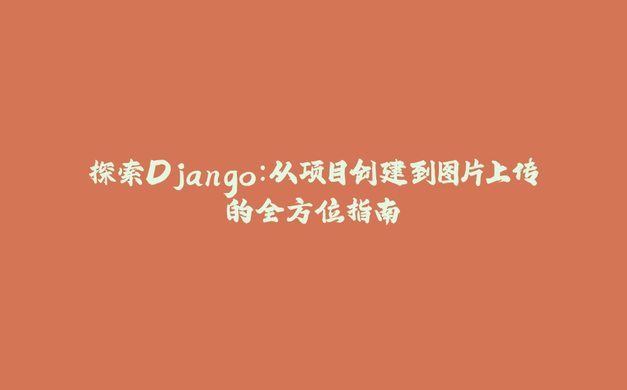 探索Django：从项目创建到图片上传的全方位指南 - 拾光赋-拾光赋