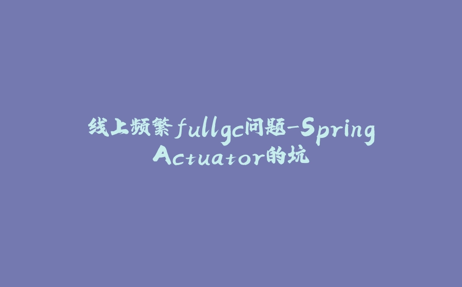 线上频繁fullgc问题-SpringActuator的坑 - 拾光赋-拾光赋