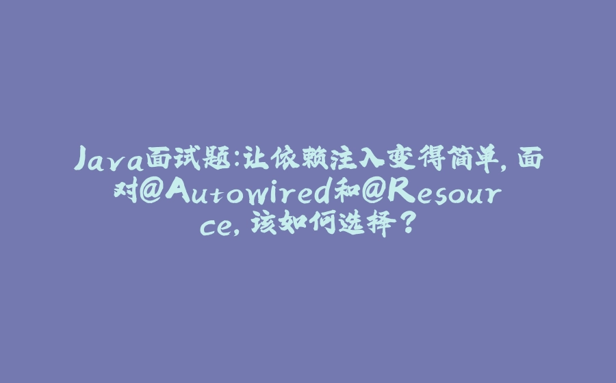 Java面试题：让依赖注入变得简单，面对@Autowired和@Resource，该如何选择？ - 拾光赋-拾光赋