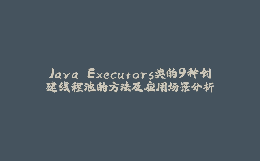 Java Executors类的9种创建线程池的方法及应用场景分析 - 拾光赋-拾光赋
