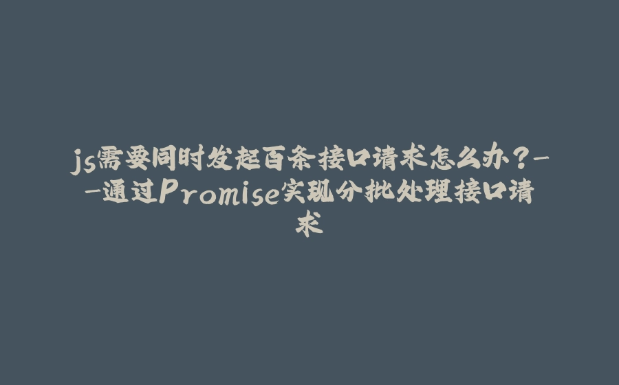 js需要同时发起百条接口请求怎么办？-通过Promise实现分批处理接口请求 - 拾光赋-拾光赋