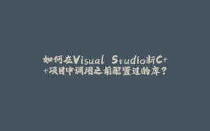 如何在Visual Studio新C++项目中调用之前配置过的库?-拾光赋