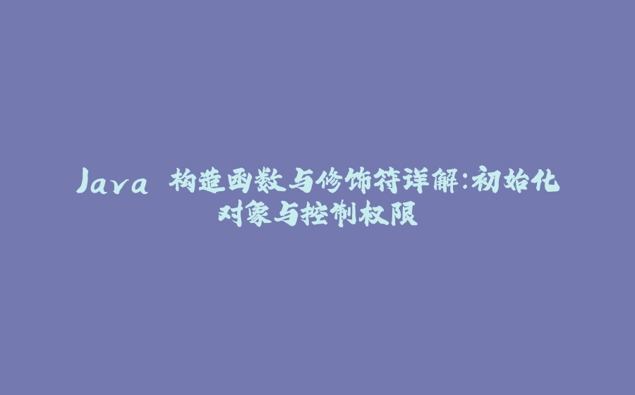 Java 构造函数与修饰符详解：初始化对象与控制权限 - 拾光赋-拾光赋