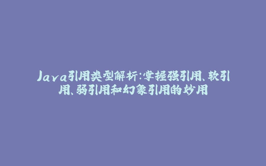 Java引用类型解析：掌握强引用、软引用、弱引用和幻象引用的妙用 - 拾光赋-拾光赋