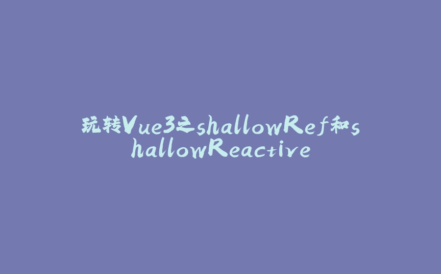玩转Vue3之shallowRef和shallowReactive - 拾光赋-拾光赋