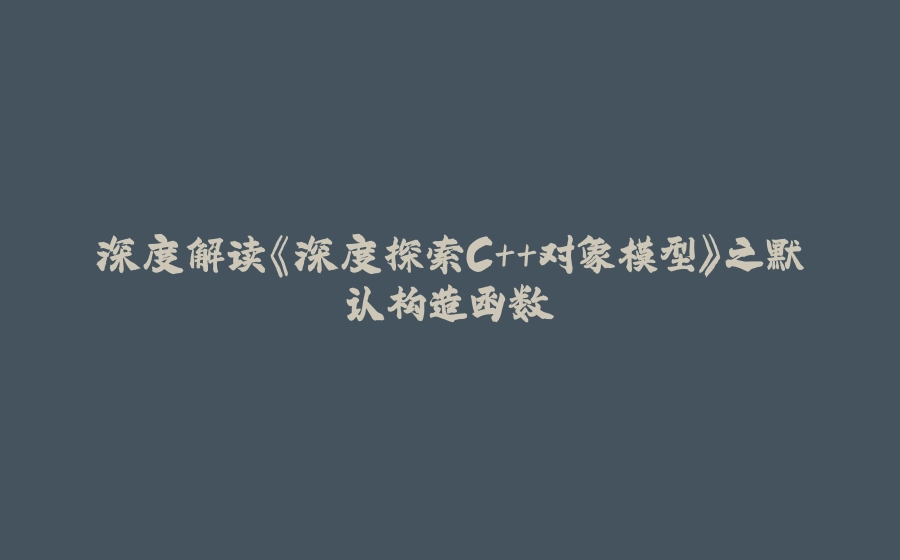 深度解读《深度探索C++对象模型》之默认构造函数 - 拾光赋-拾光赋