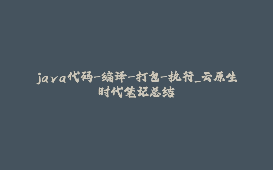 java代码-编译-打包-执行_云原生时代笔记总结 - 拾光赋-拾光赋