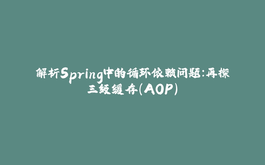 解析Spring中的循环依赖问题：再探三级缓存（AOP） - 拾光赋-拾光赋