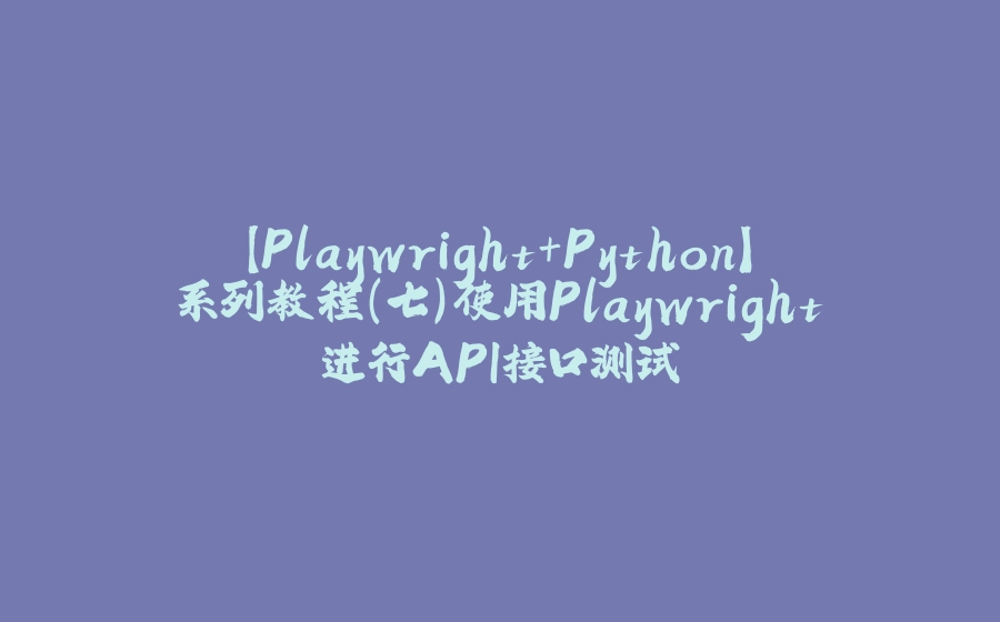 【Playwright+Python】系列教程（七）使用Playwright进行API接口测试 - 拾光赋-拾光赋