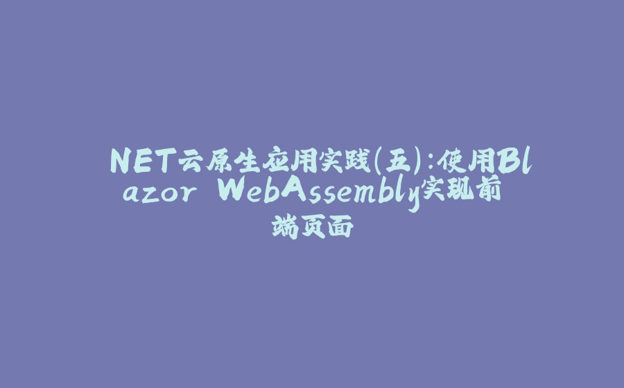 .NET云原生应用实践（五）：使用Blazor WebAssembly实现前端页面 - 拾光赋-拾光赋