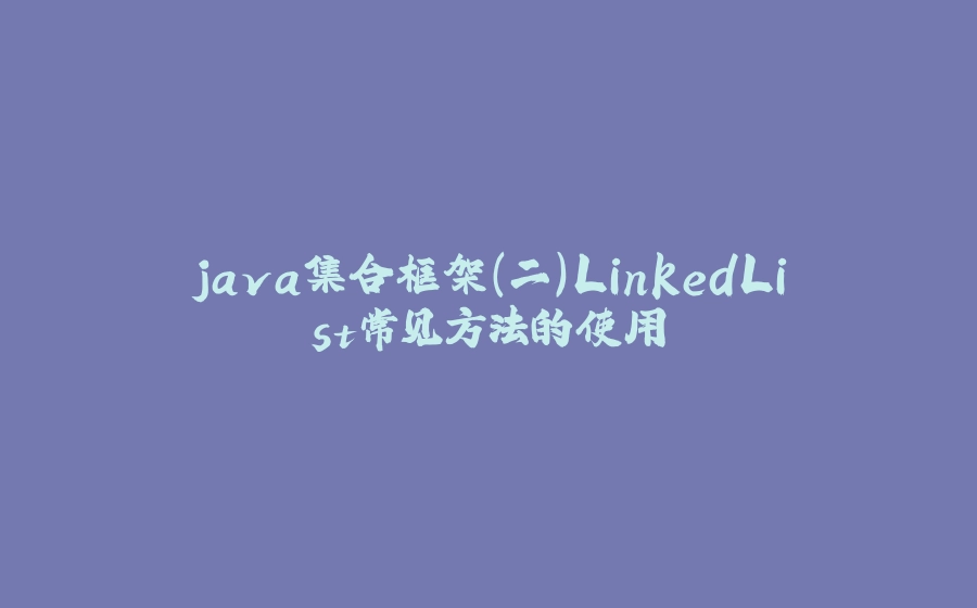 java集合框架(二)LinkedList常见方法的使用 - 拾光赋-拾光赋