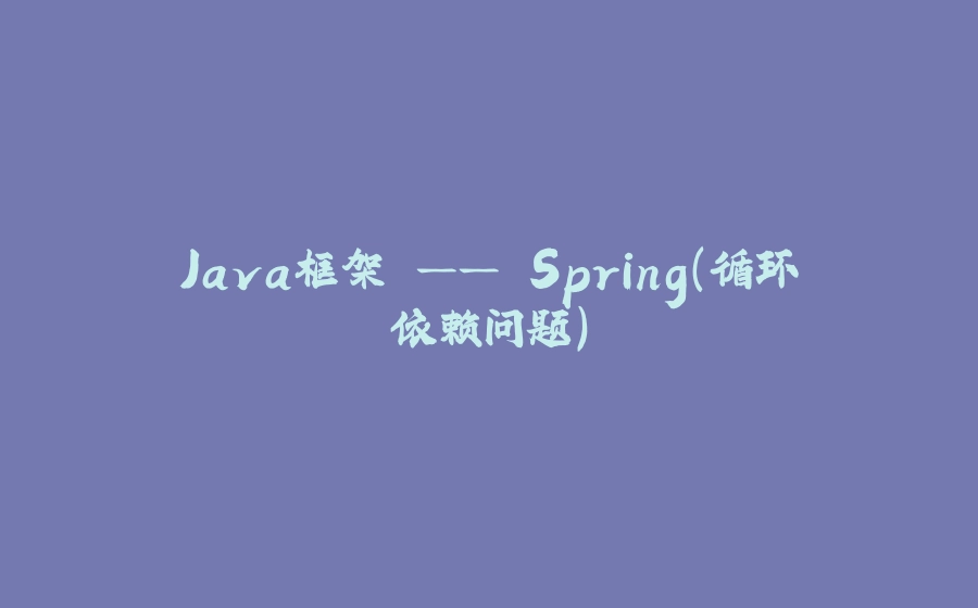 Java框架 —— Spring（循环依赖问题） - 拾光赋-拾光赋