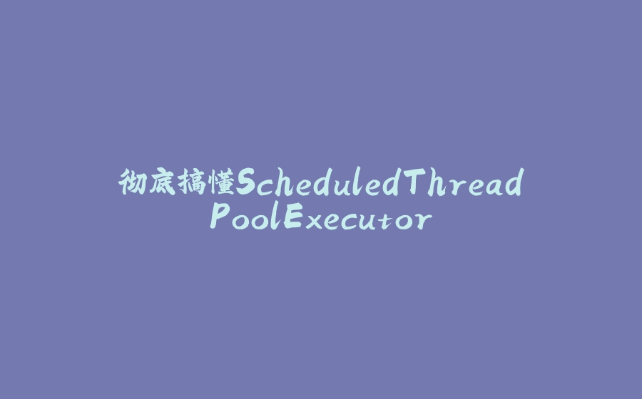 彻底搞懂ScheduledThreadPoolExecutor - 拾光赋-拾光赋