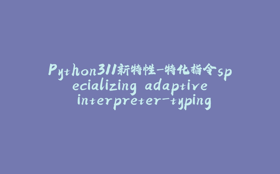 Python311新特性-特化指令specializing adaptive interpreter-typing-asyncio - 拾光赋-拾光赋