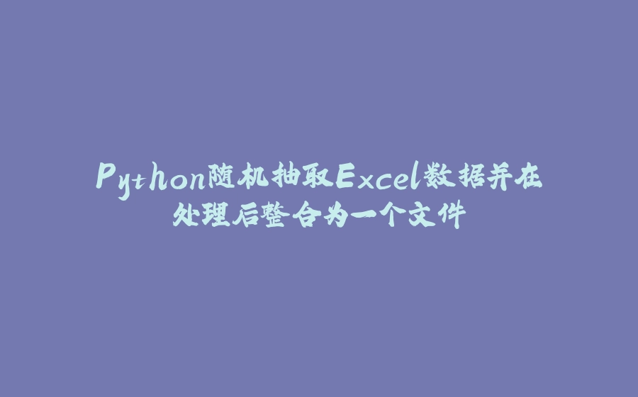 Python随机抽取Excel数据并在处理后整合为一个文件 - 拾光赋-拾光赋