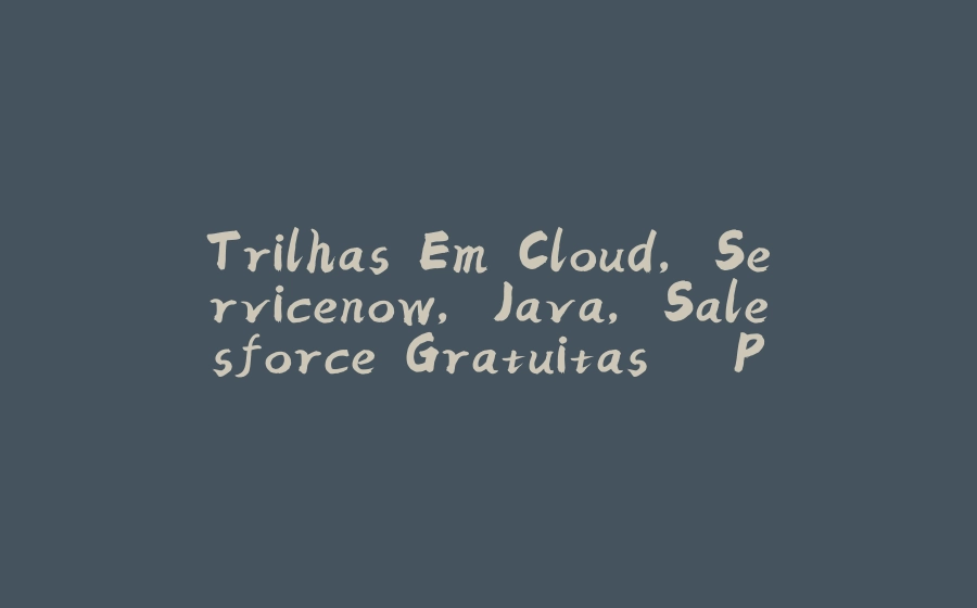 Trilhas Em Cloud, Servicenow, Java, Salesforce Gratuitas – Programa Start - 拾光赋-拾光赋