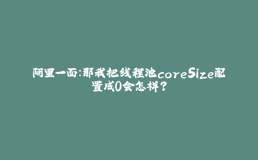 阿里一面：那我把线程池coreSize配置成0会怎样？ - 拾光赋-拾光赋
