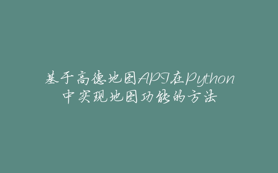 基于高德地图API在Python中实现地图功能的方法 - 拾光赋-拾光赋