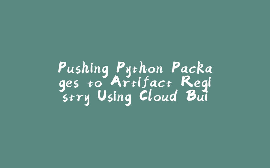Pushing Python Packages to Artifact Registry Using Cloud Build - 拾光赋-拾光赋