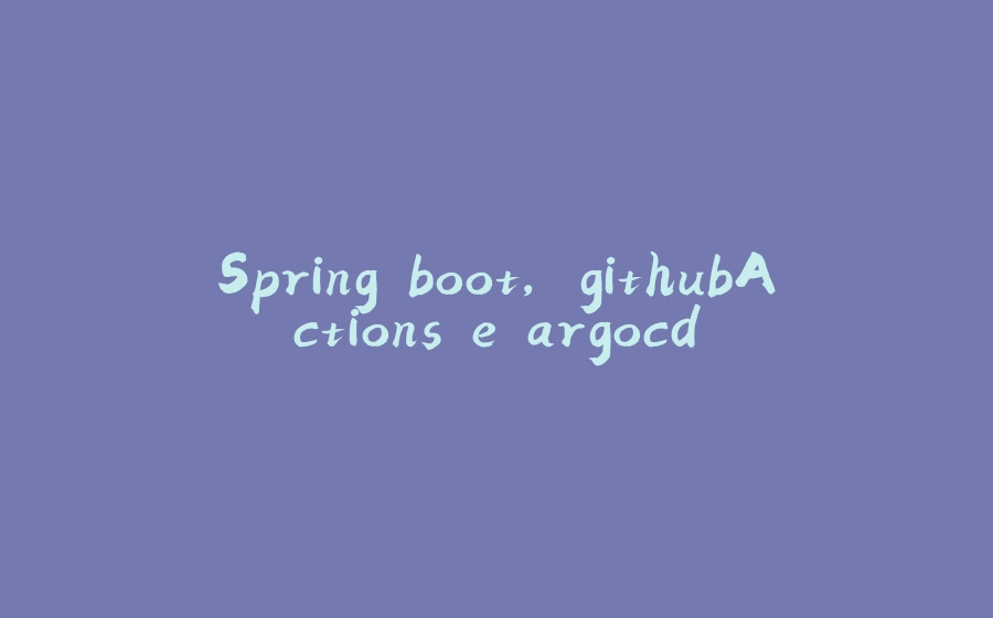 Spring boot, githubActions e argocd - 拾光赋-拾光赋