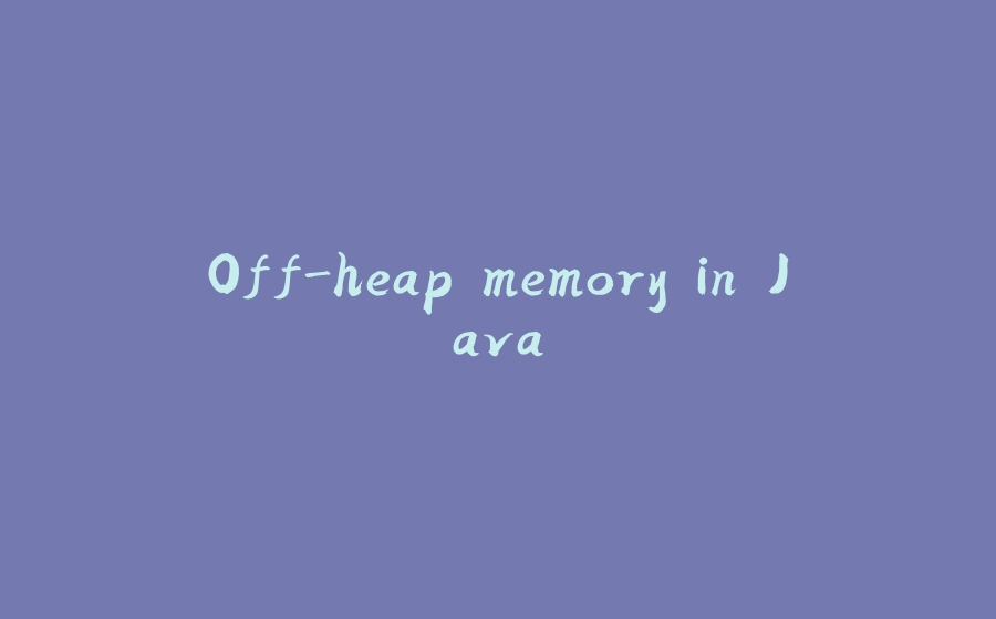 Off-heap memory in Java - 拾光赋-拾光赋