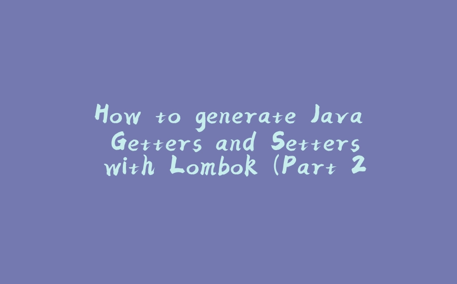 How to generate Java Getters and Setters with Lombok (Part 2) - 拾光赋-拾光赋