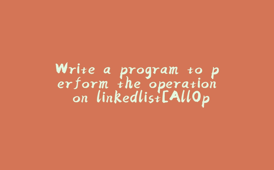 Write a program to perform the operation on linkedlist[AllOperation] - 拾光赋-拾光赋