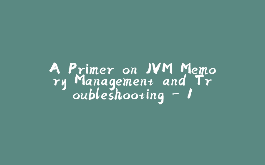 A Primer on JVM Memory Management and Troubleshooting - 1 - 拾光赋-拾光赋