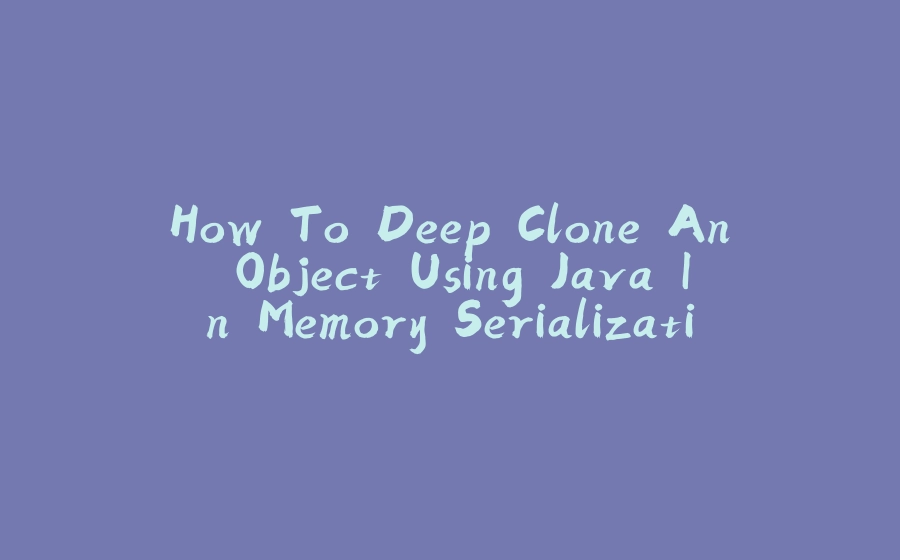 How To Deep Clone An Object Using Java In Memory Serialization - 拾光赋-拾光赋