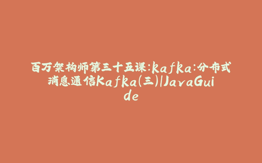 百万架构师第三十五课：kafka：分布式消息通信Kafka(三)｜JavaGuide - 拾光赋-拾光赋