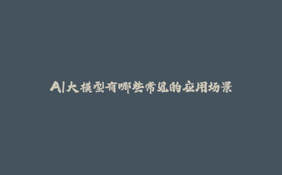 AI大模型有哪些常见的应用场景 - 拾光赋-拾光赋
