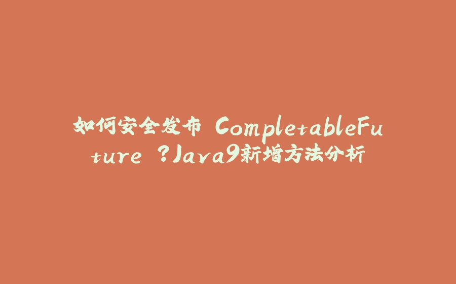 如何安全发布 CompletableFuture ？Java9新增方法分析 - 拾光赋-拾光赋