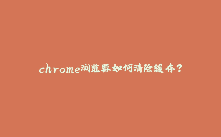 chrome浏览器如何清除缓存？ - 拾光赋-拾光赋